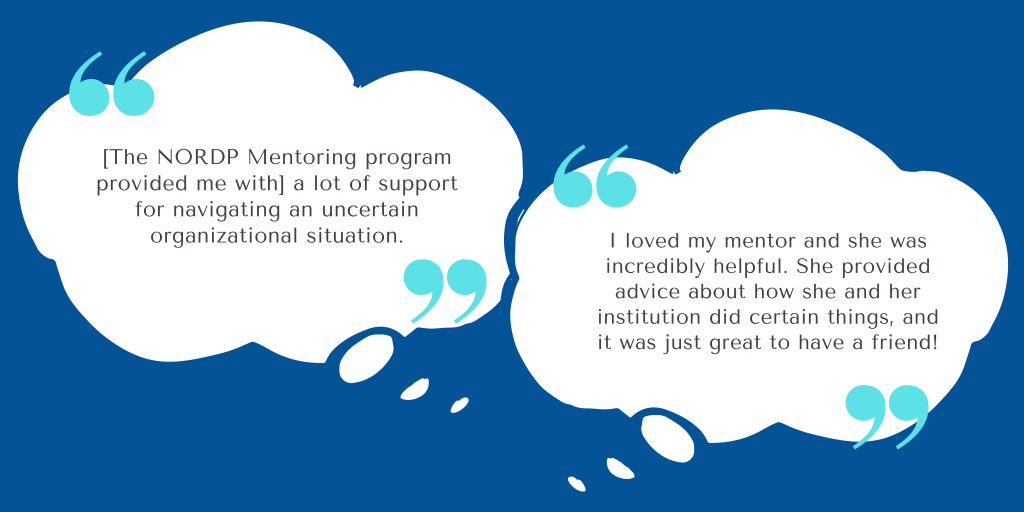 Image with two testimonials. The testimonials are as follows: 
"[The NORDP Mentoring program provided me with] a lot of support for navigating an uncertain organizational situation."
"I loved my mentor and she was incredibly helpful. She provided advice about how she and her institution did certain things, and it was just great to have a friend!"